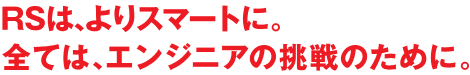 全てはエンジニアの挑戦ために。RSはよりスマートに。